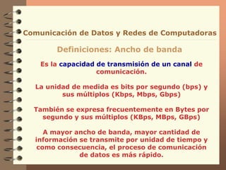 Es la capacidad de transmisión de un canal de
comunicación.
La unidad de medida es bits por segundo (bps) y
sus múltiplos (Kbps, Mbps, Gbps)
También se expresa frecuentemente en Bytes por
segundo y sus múltiplos (KBps, MBps, GBps)
A mayor ancho de banda, mayor cantidad de
información se transmite por unidad de tiempo y
como consecuencia, el proceso de comunicación
de datos es más rápido.
Comunicación de Datos y Redes de Computadoras
Definiciones: Ancho de banda
 