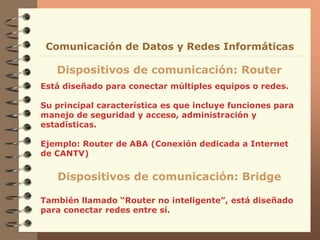 Está diseñado para conectar múltiples equipos o redes.
Su principal característica es que incluye funciones para
manejo de seguridad y acceso, administración y
estadísticas.
Ejemplo: Router de ABA (Conexión dedicada a Internet
de CANTV)
Dispositivos de comunicación: Router
Comunicación de Datos y Redes Informáticas
Dispositivos de comunicación: Bridge
También llamado “Router no inteligente”, está diseñado
para conectar redes entre sí.
 