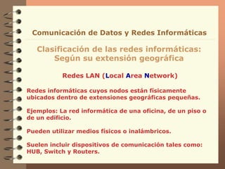 Redes LAN (Local Area Network)
Clasificación de las redes informáticas:
Según su extensión geográfica
Comunicación de Datos y Redes Informáticas
Redes informáticas cuyos nodos están físicamente
ubicados dentro de extensiones geográficas pequeñas.
Ejemplos: La red informática de una oficina, de un piso o
de un edificio.
Pueden utilizar medios físicos o inalámbricos.
Suelen incluir dispositivos de comunicación tales como:
HUB, Switch y Routers.
 