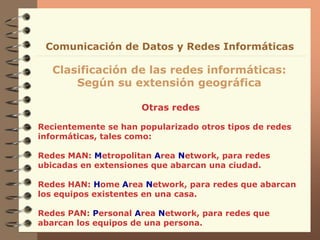 Otras redes
Clasificación de las redes informáticas:
Según su extensión geográfica
Comunicación de Datos y Redes Informáticas
Recientemente se han popularizado otros tipos de redes
informáticas, tales como:
Redes MAN: Metropolitan Area Network, para redes
ubicadas en extensiones que abarcan una ciudad.
Redes HAN: Home Area Network, para redes que abarcan
los equipos existentes en una casa.
Redes PAN: Personal Area Network, para redes que
abarcan los equipos de una persona.
 