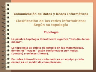 Topología
Clasificación de las redes informáticas:
Según su topología
Comunicación de Datos y Redes Informáticas
La palabra topología literalmente significa "estudio de los
mapas".
La topología es objeto de estudio en las matemáticas,
donde los "mapas" están conformados por nodos
(puntos) y enlaces (líneas).
En redes informáticas, cada nodo es un equipo y cada
enlace es un medio de comunicación.
 
