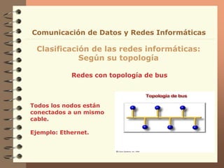 Redes con topología de bus
Clasificación de las redes informáticas:
Según su topología
Comunicación de Datos y Redes Informáticas
Todos los nodos están
conectados a un mismo
cable.
Ejemplo: Ethernet.
 