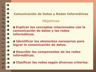 Explicar los conceptos relacionados con la
comunicación de datos y las redes
informáticas.
Identificar los elementos necesarios para
lograr la comunicación de datos.
Describir los componentes de las redes
informáticas.
Clasificar las redes según diversos criterios.
Comunicación de Datos y Redes Informáticas
Objetivos
 