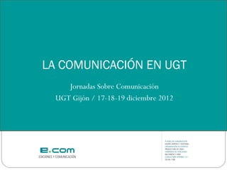 LA COMUNICACIÓN EN UGT
     Jornadas Sobre Comunicación
  UGT Gijón / 17-18-19 diciembre 2012
 