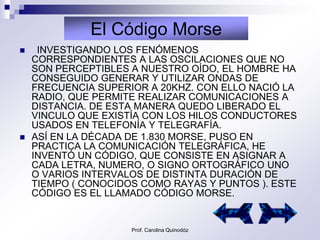 El Código Morse
    INVESTIGANDO LOS FENÓMENOS
    CORRESPONDIENTES A LAS OSCILACIONES QUE NO
    SON PERCEPTIBLES A NUESTRO OÍDO, EL HOMBRE HA
    CONSEGUIDO GENERAR Y UTILIZAR ONDAS DE
    FRECUENCIA SUPERIOR A 20KHZ. CON ELLO NACIÓ LA
    RADIO, QUE PERMITE REALIZAR COMUNICACIONES A
    DISTANCIA. DE ESTA MANERA QUEDO LIBERADO EL
    VINCULO QUE EXISTÍA CON LOS HILOS CONDUCTORES
    USADOS EN TELEFONÍA Y TELEGRAFÍA.
   ASÍ EN LA DÉCADA DE 1.830 MORSE, PUSO EN
    PRACTICA LA COMUNICACIÓN TELEGRÁFICA, HE
    INVENTÓ UN CÓDIGO, QUE CONSISTE EN ASIGNAR A
    CADA LETRA, NUMERO, O SIGNO ORTOGRÁFICO UNO
    O VARIOS INTERVALOS DE DISTINTA DURACIÓN DE
    TIEMPO ( CONOCIDOS COMO RAYAS Y PUNTOS ). ESTE
    CÓDIGO ES EL LLAMADO CÓDIGO MORSE.


                     Prof. Carolina Quinodóz
 