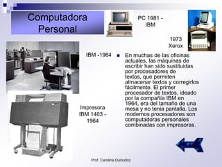 Computadora                             PC 1981 -
                                          IBM
  Personal
                                                    1973
                                                    Xerox
           IBM -1964            En muchas de las oficinas
                                 actuales, las máquinas de
                                 escribir han sido sustituidas
                                 por procesadores de
                                 textos, que permiten
                                 almacenar textos y corregirlos
                                 fácilmente. El primer
                                 procesador de textos, ideado
                                 por la compañía IBM en
                                 1964, era del tamaño de una
          Impresora              mesa y no tenia pantalla. Los
         IBM 1403 -              modernos procesadores son
            1964                 computadoras personales
                                 combinadas con impresoras.




              Prof. Carolina Quinodóz
 