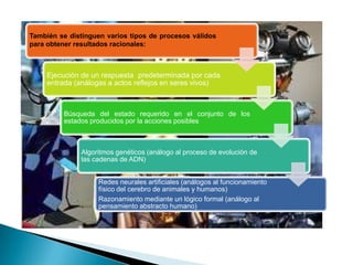 También se distinguen varios tipos de procesos válidos
para obtener resultados racionales:



     Ejecución de un respuesta predeterminada por cada
     entrada (análogas a actos reflejos en seres vivos)



         Búsqueda del estado requerido en el conjunto de los
         estados producidos por la acciones posibles



              Algoritmos genéticos (análogo al proceso de evolución de
              las cadenas de ADN)


                   Redes neurales artificiales (análogos al funcionamiento
                   físico del cerebro de animales y humanos)
                   Razonamiento mediante un lógico formal (análogo al
                   pensamiento abstracto humano)
 