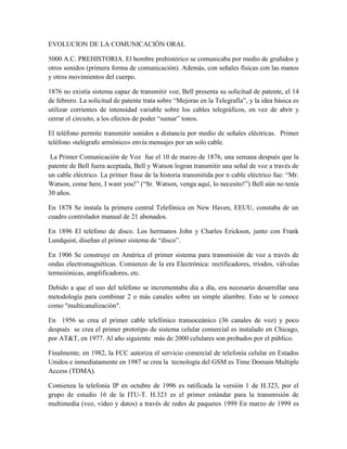 EVOLUCION DE LA COMUNICACIÓN ORAL
5000 A.C. PREHISTORIA. El hombre prehistórico se comunicaba por medio de gruñidos y
otros sonidos (primera forma de comunicación). Además, con señales físicas con las manos
y otros movimientos del cuerpo.
1876 no existía sistema capaz de transmitir voz, Bell presenta su solicitud de patente, el 14
de febrero. La solicitud de patente trata sobre “Mejoras en la Telegrafía”, y la idea básica es
utilizar corrientes de intensidad variable sobre los cables telegráficos, en vez de abrir y
cerrar el circuito, a los efectos de poder “sumar” tonos.
El teléfono permite transmitir sonidos a distancia por medio de señales eléctricas. Primer
teléfono «telégrafo armónico» envía mensajes por un solo cable.
La Primer Comunicación de Voz fue el 10 de marzo de 1876, una semana después que la
patente de Bell fuera aceptada, Bell y Watson logran transmitir una señal de voz a través de
un cable eléctrico. La primer frase de la historia transmitida por n cable eléctrico fue: “Mr.
Watson, come here, I want you!” (“Sr. Watson, venga aquí, lo necesito!”) Bell aún no tenía
30 años.
En 1878 Se instala la primera central Telefónica en New Haven, EEUU, constaba de un
cuadro controlador manual de 21 abonados.
En 1896 El teléfono de disco. Los hermanos John y Charles Erickson, junto con Frank
Lundquist, diseñan el primer sistema de “disco”.
En 1906 Se construye en América el primer sistema para transmisión de voz a través de
ondas electromagnéticas. Comienzo de la era Electrónica: rectificadores, tríodos, válvulas
termoiónicas, amplificadores, etc.
Debido a que el uso del teléfono se incrementaba día a día, era necesario desarrollar una
metodología para combinar 2 o más canales sobre un simple alambre. Esto se le conoce
como "multicanalización".
En 1956 se crea el primer cable telefónico transoceánico (36 canales de voz) y poco
después se crea el primer prototipo de sistema celular comercial es instalado en Chicago,
por AT&T, en 1977. Al año siguiente más de 2000 celulares son probados por el público.
Finalmente, en 1982, la FCC autoriza el servicio comercial de telefonía celular en Estados
Unidos e inmediatamente en 1987 se crea la tecnología del GSM es Time Domain Multiple
Access (TDMA).
Comienza la telefonía IP en octubre de 1996 es ratificada la versión 1 de H.323, por el
grupo de estudio 16 de la ITU-T. H.323 es el primer estándar para la transmisión de
multimedia (voz, video y datos) a través de redes de paquetes 1999 En marzo de 1999 es
 
