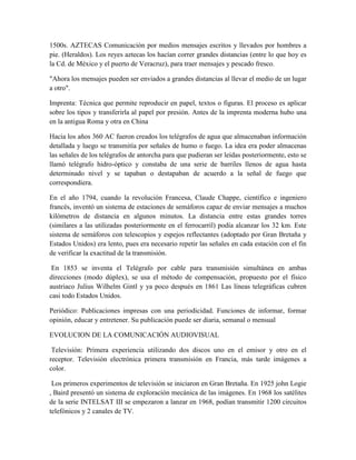 1500s. AZTECAS Comunicación por medios mensajes escritos y llevados por hombres a
pie. (Heraldos). Los reyes aztecas los hacían correr grandes distancias (entre lo que hoy es
la Cd. de México y el puerto de Veracruz), para traer mensajes y pescado fresco.
"Ahora los mensajes pueden ser enviados a grandes distancias al llevar el medio de un lugar
a otro".
Imprenta: Técnica que permite reproducir en papel, textos o figuras. El proceso es aplicar
sobre los tipos y transferirla al papel por presión. Antes de la imprenta moderna hubo una
en la antigua Roma y otra en China
Hacia los años 360 AC fueron creados los telégrafos de agua que almacenaban información
detallada y luego se transmitía por señales de humo o fuego. La idea era poder almacenas
las señales de los telégrafos de antorcha para que pudieran ser leídas posteriormente, esto se
llamó telégrafo hidro-óptico y constaba de una serie de barriles llenos de agua hasta
determinado nivel y se tapaban o destapaban de acuerdo a la señal de fuego que
correspondiera.
En el año 1794, cuando la revolución Francesa, Claude Chappe, científico e ingeniero
francés, inventó un sistema de estaciones de semáforos capaz de enviar mensajes a muchos
kilómetros de distancia en algunos minutos. La distancia entre estas grandes torres
(similares a las utilizadas posteriormente en el ferrocarril) podía alcanzar los 32 km. Este
sistema de semáforos con telescopios y espejos reflectantes (adoptado por Gran Bretaña y
Estados Unidos) era lento, pues era necesario repetir las señales en cada estación con el fin
de verificar la exactitud de la transmisión.
En 1853 se inventa el Telégrafo por cable para transmisión simultánea en ambas
direcciones (modo dúplex), se usa el método de compensación, propuesto por el físico
austriaco Julius Wilhelm Gintl y ya poco después en 1861 Las líneas telegráficas cubren
casi todo Estados Unidos.
Periódico: Publicaciones impresas con una periodicidad. Funciones de informar, formar
opinión, educar y entretener. Su publicación puede ser diaria, semanal o mensual
EVOLUCION DE LA COMUNICACIÓN AUDIOVISUAL
Televisión: Primera experiencia utilizando dos discos uno en el emisor y otro en el
receptor. Televisión electrónica primera transmisión en Francia, más tarde imágenes a
color.
Los primeros experimentos de televisión se iniciaron en Gran Bretaña. En 1925 john Logie
, Baird presentó un sistema de exploración mecánica de las imágenes. En 1968 los satélites
de la serie INTELSAT III se empezaron a lanzar en 1968, podían transmitir 1200 circuitos
telefónicos y 2 canales de TV.
 