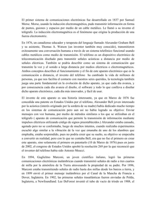 El primer sistema de comunicaciones electrónicas fue desarrollado en 1837 por Samuel
Morse. Morse, usando la inducción electromagnética, pudo transmitir información en forma
de puntos, guiones y espacios por medio de un cable metálico. Le llamó a su invento el
telégrafo. La inducción electromagnética es el fenómeno que origina la producción de una
fuerza electromotriz.
En 1876, un canadiense educador y terapeuta del lenguaje llamado Alexander Graham Bell
y su asistente, Thomas A. Watson (un inventor también muy conocido), transmitieron
exitosamente una conversación humana a través de un sistema telefónico funcional usando
cables metálicos como medio de transmisión. El teléfono es un dispositivo electrónico de
telecomunicación diseñado para transmitir señales acústicas a distancia por medio de
señales eléctricas. También se podría describir como un sistema de comunicación que
transmite la voz y el sonido a larga distancia por medios eléctricos o electromagnéticos.
Ambos conceptos describen el funcionamiento y el fin de este aparato electrónico que es la
comunicación a distancia, el invento del teléfono ha cambiado la vida de millones de
personas, ya que nos facilita el contacto con nuestros seres queridos, la tecnología también
juega una parte fundamental en la evolución de dicho aparato, ya que cada día avanza, y
por consecuencia cada día avanza el diseño, el software y todo lo que conlleva a diseñar
dicho aparato electrónico, cada día más innovador, y fácil de usar.
El invento de este aparato es una historia interesante, ya que en Marzo de 1876 fue
concedida una patente en Estados Unidos por el teléfono, Alexander Bell joven interesado
por la acústica (interés originado por la sordera de su madre) había dedicado mucho tiempo
en los sistemas de comunicación pero aun así no había logrado su objetivo: Enviar
mensajes con voz humana, por medio de métodos similares a los que se utilizaban en el
telégrafo ( aparato de comunicación que permite la transmisión de información mediante
impulsos eléctricos utilizando código de signos preestablecidos.) Alexander estaba cansado,
agotado pero no se conformaba, luego de muchos intentos, cuando realizaba experimentos
escuchó algo similar a la vibración de la voz que emanaba de uno de los alambres que
empleaba, estaba sorprendido, pues no podría creer que su sueño, su objetivo se empezaba
a convertir en realidad, pero con lo que no contaba Bell, era que no fue el primero en crear
este aparato, sino solamente el primero en patentarlo (10 de Marzo de 1876) pues en junio
de 2002, el congreso de Estados Unidos aprobó la resolución 269 por la que reconoció que
el inventor del teléfono había sido Antonio Meucci.
En 1894, Guglielmo Marconi, un joven científico italiano, logró las primeras
comunicaciones electrónicas inalámbricas cuando transmitió señales de radio a tres cuartos
de milla por la atmósfera de la Tierra atravesando la propiedad de su padre. Por 1896,
Marconi estaba transmitiendo señales de radio hasta dos millas desde los barcos a tierra, y
en 1899 envió el primer mensaje inalámbrico por el Canal de la Mancha de Francia a
Dover, Inglaterra. En 1902, las primeras señales trasatlánticas fueron enviadas de Poldu,
Inglaterra, a Newfoundland. Lee DeForest inventó el tubo de vacío de tríodo en 1908, el
 