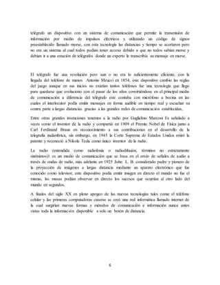 6
telégrafo un dispositivo con un sistema de comunicación que permite la transmisión de
información por medio de impulsos eléctricos y utilizando un código de signos
preestablecido llamado morse, con esta tecnología las distancias y tiempo se acortaron pero
no era un sistema al cual todos podían tener acceso debido a que no todos sabían morse y
debían ir a una estación de telégrafos donde un experto le transcribía su mensaje en morse.
El telégrafo fue una revolución pero aun o no era lo suficientemente eficiente, con la
llegada del teléfono de manos Antonio Meucci en 1854, este dispositivo cambio las reglas
del juego aunque en sus inicios no existían tantos teléfonos fue una tecnología que llego
para quedarse que evoluciono con el pasar de los años convirtiéndose en el principal medio
de comunicación a diferencia del telégrafo este contaba con micrófono u bocina en las
cuales el interlocutor podía emitir mensajes en forma audible en tiempo real y escuchar su
contra parte a largas distancias gracias a las grandes redes de comunicación establecidas,
Entre otras grandes invenciones tenemos a la radio por Guglielmo Marconi Es señalado a
veces como el inventor de la radio y compartió en 1909 el Premio Nobel de Física junto a
Carl Ferdinand Braun en reconocimiento a sus contribuciones en el desarrollo de la
telegrafía inalámbrica, sin embargo, en 1943 la Corte Suprema de Estados Unidos retiró la
patente y reconoció a Nikola Tesla como único inventor de la radio.
La radio (entendida como radiofonía o radiodifusión, términos no estrictamente
sinónimos)1 es un medio de comunicación que se basa en el envío de señales de audio a
través de ondas de radio, más adelante en 1925 John L. B. considerado padre y pionero de
la proyección de imágenes a largas distancia mediante un aparato electrónico que fue
conocido como televisor, este dispositivo podía emitir imagen en directo el mundo no fue el
mismo, las masas podían observar en directo los sucesos que ocurrían al otro lado del
mundo en segundos.
A finales del siglo XX en pleno apogeo de las nuevas tecnologías tales como el teléfono
celular y las primeras computadoras caseras se creó una red informática llamado internet de
la cual surgirían nuevas formas y métodos de comunicación e información nunca antes
vistas toda la información disponible a solo un botón de distancia.
 