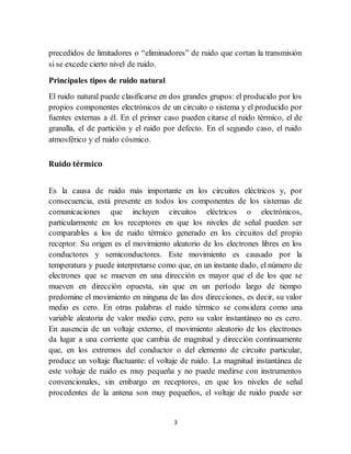 3
precedidos de limitadores o “eliminadores” de ruido que cortan la transmisión
si se excede cierto nivel de ruido.
Principales tipos de ruido natural
El ruido natural puede clasificarse en dos grandes grupos: el producido por los
propios componentes electrónicos de un circuito o sistema y el producido por
fuentes externas a él. En el primer caso pueden citarse el ruido térmico, el de
granalla, el de partición y el ruido por defecto. En el segundo caso, el ruido
atmosférico y el ruido cósmico.
Ruido térmico
Es la causa de ruido más importante en los circuitos eléctricos y, por
consecuencia, está presente en todos los componentes de los sistemas de
comunicaciones que incluyen circuitos eléctricos o electrónicos,
particularmente en los receptores en que los niveles de señal pueden ser
comparables a los de ruido térmico generado en los circuitos del propio
receptor. Su origen es el movimiento aleatorio de los electrones libres en los
conductores y semiconductores. Este movimiento es causado por la
temperatura y puede interpretarse como que, en un instante dado, el número de
electrones que se mueven en una dirección es mayor que el de los que se
mueven en dirección opuesta, sin que en un período largo de tiempo
predomine el movimiento en ninguna de las dos direcciones, es decir, su valor
medio es cero. En otras palabras el ruido térmico se considera como una
variable aleatoria de valor medio cero, pero su valor instantáneo no es cero.
En ausencia de un voltaje externo, el movimiento aleatorio de los electrones
da lugar a una corriente que cambia de magnitud y dirección continuamente
que, en los extremos del conductor o del elemento de circuito particular,
produce un voltaje fluctuante: el voltaje de ruido. La magnitud instantánea de
este voltaje de ruido es muy pequeña y no puede medirse con instrumentos
convencionales, sin embargo en receptores, en que los niveles de señal
procedentes de la antena son muy pequeños, el voltaje de ruido puede ser
 