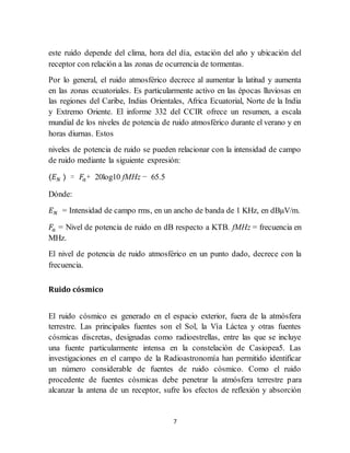 7
este ruido depende del clima, hora del día, estación del año y ubicación del
receptor con relación a las zonas de ocurrencia de tormentas.
Por lo general, el ruido atmosférico decrece al aumentar la latitud y aumenta
en las zonas ecuatoriales. Es particularmente activo en las épocas lluviosas en
las regiones del Caribe, Indias Orientales, Africa Ecuatorial, Norte de la India
y Extremo Oriente. El informe 332 del CCIR ofrece un resumen, a escala
mundial de los niveles de potencia de ruido atmosférico durante el verano y en
horas diurnas. Estos
niveles de potencia de ruido se pueden relacionar con la intensidad de campo
de ruido mediante la siguiente expresión:
〈𝐸 𝑁 〉 = 𝐹𝑎+ 20log10 fMHz − 65.5
Dónde:
𝐸 𝑁 = Intensidad de campo rms, en un ancho de banda de 1 KHz, en dBμV/m.
𝐹𝑎 = Nivel de potencia de ruido en dB respecto a KTB. fMHz = frecuencia en
MHz.
El nivel de potencia de ruido atmosférico en un punto dado, decrece con la
frecuencia.
Ruido cósmico
El ruido cósmico es generado en el espacio exterior, fuera de la atmósfera
terrestre. Las principales fuentes son el Sol, la Vía Láctea y otras fuentes
cósmicas discretas, designadas como radioestrellas, entre las que se incluye
una fuente particularmente intensa en la constelación de Casiopea5. Las
investigaciones en el campo de la Radioastronomía han permitido identificar
un número considerable de fuentes de ruido cósmico. Como el ruido
procedente de fuentes cósmicas debe penetrar la atmósfera terrestre para
alcanzar la antena de un receptor, sufre los efectos de reflexión y absorción
 