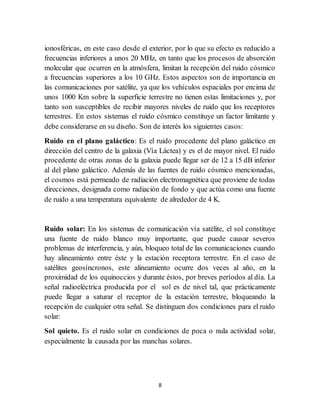 8
ionosféricas, en este caso desde el exterior, por lo que su efecto es reducido a
frecuencias inferiores a unos 20 MHz, en tanto que los procesos de absorción
molecular que ocurren en la atmósfera, limitan la recepción del ruido cósmico
a frecuencias superiores a los 10 GHz. Estos aspectos son de importancia en
las comunicaciones por satélite, ya que los vehículos espaciales por encima de
unos 1000 Km sobre la superficie terrestre no tienen estas limitaciones y, por
tanto son susceptibles de recibir mayores niveles de ruido que los receptores
terrestres. En estos sistemas el ruido cósmico constituye un factor limitante y
debe considerarse en su diseño. Son de interés los siguientes casos:
Ruido en el plano galáctico: Es el ruido procedente del plano galáctico en
dirección del centro de la galaxia (Vía Láctea) y es el de mayor nivel. El ruido
procedente de otras zonas de la galaxia puede llegar ser de 12 a 15 dB inferior
al del plano galáctico. Además de las fuentes de ruido cósmico mencionadas,
el cosmos está permeado de radiación electromagnética que proviene de todas
direcciones, designada como radiación de fondo y que actúa como una fuente
de ruido a una temperatura equivalente de alrededor de 4 K.
Ruido solar: En los sistemas de comunicación vía satélite, el sol constituye
una fuente de ruido blanco muy importante, que puede causar severos
problemas de interferencia, y aún, bloqueo total de las comunicaciones cuando
hay alineamiento entre éste y la estación receptora terrestre. En el caso de
satélites geosíncronos, este alineamiento ocurre dos veces al año, en la
proximidad de los equinoccios y durante éstos, por breves períodos al día. La
señal radioeléctrica producida por el sol es de nivel tal, que prácticamente
puede llegar a saturar el receptor de la estación terrestre, bloqueando la
recepción de cualquier otra señal. Se distinguen dos condiciones para el ruido
solar:
Sol quieto. Es el ruido solar en condiciones de poca o nula actividad solar,
especialmente la causada por las manchas solares.
 
