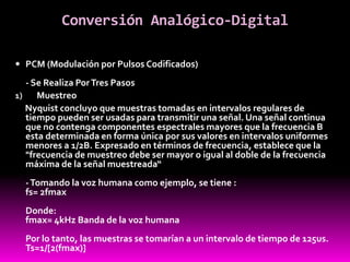 Conversión Analógico-Digital
 PCM (Modulación por Pulsos Codificados)
- Se Realiza PorTres Pasos
1) Muestreo
Nyquist concluyo que muestras tomadas en intervalos regulares de
tiempo pueden ser usadas para transmitir una señal. Una señal continua
que no contenga componentes espectrales mayores que la frecuencia B
esta determinada en forma única por sus valores en intervalos uniformes
menores a 1/2B. Expresado en términos de frecuencia, establece que la
"frecuencia de muestreo debe ser mayor o igual al doble de la frecuencia
máxima de la señal muestreada“
-Tomando la voz humana como ejemplo, se tiene :
fs= 2fmax
Donde:
fmax= 4kHz Banda de la voz humana
Por lo tanto, las muestras se tomarían a un intervalo de tiempo de 125us.
Ts=1/[2(fmax)]
 