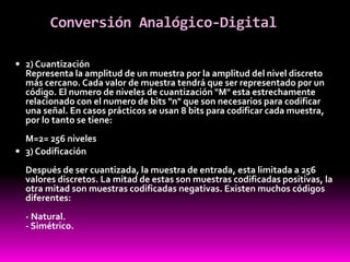 Conversión Analógico-Digital
 2) Cuantización
Representa la amplitud de un muestra por la amplitud del nivel discreto
más cercano. Cada valor de muestra tendrá que ser representado por un
código. El numero de niveles de cuantización "M" esta estrechamente
relacionado con el numero de bits "n" que son necesarios para codificar
una señal. En casos prácticos se usan 8 bits para codificar cada muestra,
por lo tanto se tiene:
M=2= 256 niveles
 3) Codificación
Después de ser cuantizada, la muestra de entrada, esta limitada a 256
valores discretos. La mitad de estas son muestras codificadas positivas, la
otra mitad son muestras codificadas negativas. Existen muchos códigos
diferentes:
- Natural.
- Simétrico.
 