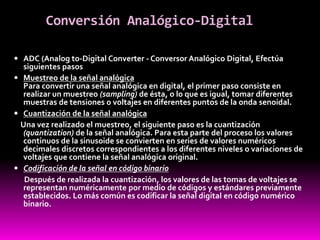 Conversión Analógico-Digital
 ADC (Analog to-Digital Converter - Conversor Analógico Digital, Efectúa
siguientes pasos
 Muestreo de la señal analógica
Para convertir una señal analógica en digital, el primer paso consiste en
realizar un muestreo (sampling) de ésta, o lo que es igual, tomar diferentes
muestras de tensiones o voltajes en diferentes puntos de la onda senoidal.
 Cuantización de la señal analógica
Una vez realizado el muestreo, el siguiente paso es la cuantización
(quantization) de la señal analógica. Para esta parte del proceso los valores
continuos de la sinusoide se convierten en series de valores numéricos
decimales discretos correspondientes a los diferentes niveles o variaciones de
voltajes que contiene la señal analógica original.
 Codificación de la señal en código binario
Después de realizada la cuantización, los valores de las tomas de voltajes se
representan numéricamente por medio de códigos y estándares previamente
establecidos. Lo más común es codificar la señal digital en código numérico
binario.
 