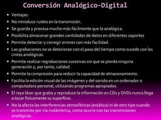 Conversión Analógico-Digital
 Ventajas:
 No introduce ruidos en la transmisión.
 Se guarda y procesa mucho más fácilmente que la analógica.
 Posibilita almacenar grandes cantidades de datos en diferentes soportes
 Permite detectar y corregir errores con más facilidad.
 Las grabaciones no se deterioran con el paso del tiempo como sucede con las
cintas analógicas.
 Permite realizar regrabaciones sucesivas sin que se pierda ninguna
generación y, por tanto, calidad.
 Permite la compresión para reducir la capacidad de almacenamiento.
 Facilita la edición visual de las imágenes y del sonido en un ordenador o
computadora personal, utilizando programas apropiados.
 El rayo láser que graba y reproduce la información en CDs y DVDs nunca llega
a tocar físicamente su superficie.
 No la afecta las interferencias atmosféricas (estática) ni de otro tipo cuando
se transmite por vía inalámbrica, como ocurre con las transmisiones
analógicas.
 