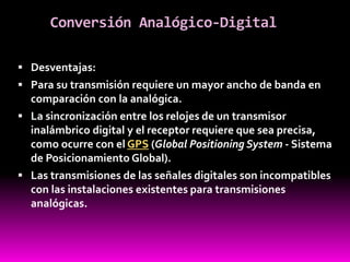 Conversión Analógico-Digital
 Desventajas:
 Para su transmisión requiere un mayor ancho de banda en
comparación con la analógica.
 La sincronización entre los relojes de un transmisor
inalámbrico digital y el receptor requiere que sea precisa,
como ocurre con el GPS (Global Positioning System - Sistema
de Posicionamiento Global).
 Las transmisiones de las señales digitales son incompatibles
con las instalaciones existentes para transmisiones
analógicas.
 