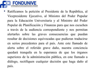 • Ratificamos la petición al Presidente de la República, al 
Vicepresidente Ejecutivo, al Ministro del Poder Popular 
para la Educación Universitaria y al Ministro del Poder 
Popular de Planificación y Finanzas para que nos escuchen 
a través de la audiencia correspondiente y nos permitan 
alertarles sobre las graves consecuencias que puedan 
resultar de decisiones equivocadas que pudieran traducirse 
en serios precedentes para el país. Ante este llamado de 
alerta sobre el referido grave daño, nuestra conciencia 
quedará tranquila en la esperanza de que los órganos 
superiores de la administración pública, en este llamado a 
diálogo, rectifiquen cualquier decisión que haga daño al 
país. 
 