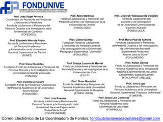 Prof. José Ángel Ferreira 
Coordinador del Núcleo de los Fondos de 
Jubilaciones y Pensiones. 
Fondo de Jubilaciones y Pensiones del 
Personal Docente y de Investigación de la 
Universidad de Carabobo 
(FOPEDIUC) 
Prof. Elizabeth Mora de Rubio 
Fondo de Jubilaciones y Pensiones 
del Personal Académico 
y Administrativo de la Universidad 
Nacional Experimental del Táchira 
(FUNET) 
Prof. Atilio Martínez 
Fondo de Jubilaciones y Pensiones del 
Personal Docente y de Investigación de la 
Universidad de Oriente 
(FONDO UDO) 
Prof. Glimer Gómez 
Fundación Fondo de Jubilaciones 
y Pensiones del Personal Docente 
y de Investigaación de la Universidad 
Pedagógica Experimental “Libertador” 
(FONJUPEL) 
Prof. Deborah Velásquez de Valecillo 
Fondo de Jubilaciones del 
Docente y de Investigación 
de la Universidad Centroccidental 
“Lisandro Alvarado” 
(FONDO-UCLA) 
Prof. María Pilar de Achurra 
Fondo de Jubilaciones y Pensiones 
del Personal Docente y de Investigación 
de la Universidad Nacional 
Experimental Politécnica 
“Antonio José de Sucre” 
(FONJUNEXPO) 
Prof. Oscar Bastidas 
Fundación Fondo de Jubilaciones y Pensiones del 
Personal Docente y de Investigación de la 
Universidad Central de Venezuela 
(FONJUCV) 
Prof. Vicente De Castro 
Fundación Fondo de Pensiones y Jubilaciones 
del Personal Académico de la Universidad 
“Simón Bolívar” 
(FONJUSIBO) 
Prof. Gladys Lucena de Marval 
Fondo de Jubilaciones y Pensiones del 
Personal Docente y de Investigación de la 
Universidad del Zulia 
(FJLUZ) 
Prof. Omar González 
Fondo de Jubilaciones y Pensiones del 
Personal Académico de la Universidad 
Nacional Experimental de Guayana 
(FONDO UNEG) 
Prof. Rafael Gómez 
Fondo de Jubilaciones y Pensiones del 
Personal Académico de la Universidad 
Nacional Experimental de los Llanos 
Occidentales “Ezequiel Zamora” 
(FONJUPROF-UNELLEZ) 
Prof. Julio Lugo 
Fondo de Jubilaciones y Pensiones del 
Personal Académico de la Universidad 
Nacional Experimental “Francisco de Miranda” 
(FUNEFM) 
Prof. Luis Rosales 
Fondo de Jubilaciones y Pensiones del 
Personal Docente y de Investigación de la 
Universidad Nacional Experimental 
“Rafael María Baralt” 
(FOJUPEUNERMB) 
Prof. Jesús Leo Contreras 
Fondo de Jubilaciones y Pensiones del 
Personal Académico de la 
Universidad de Los Andes 
(FONPRULA) 
Correo Electrónico de La Coordinadora de Fondos: fondojubilacionesnacionales@gmail.com 
