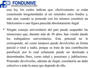 esta ley, los cuales indican que, efectivamente, se están 
cometiendo irregularidades al ser retenidos estos fondos y, 
más aún, cuando se pretende con los mismos constituir un 
fideicomiso o una figura parecida absolutamente ilegal. 
• Ningún consejo universitario del país puede suspender las 
retenciones que, durante más de 30 años, han venido dando 
los trabajadores universitarios. Esta potestad no le 
corresponde, así como tampoco puede devolverlas en forma 
parcial o total a nadie, porque se trata de una contribución 
parafiscal, por lo cual solamente puede ser destinada a 
determinados fines, como salud y pensiones y jubilaciones. 
Pretender devolverlas, además de ilegal, constituiría un daño 
colectivo a toda la masa que depende de ello. 
 