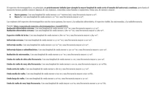 El espectro electromagnético, en principio, es prácticamente inﬁnito (por ejemplo la mayor longitud de onda sería el tamaño del universo) y continuo, pero hasta el
momento hemos podido conocer algunas de sus regiones, conocidas como bandas o segmentos. Estas son, de menor a mayor:
● Rayos gamma. Con una longitud de onda menor a 10-11
metros (m) y una frecuencia mayor a 1019
.
● Rayos X. Con una longitud de onda menor a 10-8
m y una frecuencia mayor a 1016
.
Las regiones del espectro electromagnético son los rayos gamma, los rayos x, la radiación ultravioleta, el espectro visible, las microondas, y la radiofrecuencia.
Fuente: https://concepto.de/espectro-electromagnetico/#ixzz6jjNYfITA
Radiación ultravioleta extrema. Con una longitud de onda menor a 10-8
m y una frecuencia mayor a 1,5×1015
.
Radiación ultravioleta cercana. Con una longitud de onda menor a 380×10-9
m y una frecuencia mayor a 7,89×1014
.
Espectro visible de la luz. Con una longitud de onda menor a 780×10-9
m y una frecuencia mayor a 384×1012
.
Infrarrojo cercano. Con una longitud de onda menor a 2,5×10-6
m y una frecuencia mayor a 120×1012
.
Infrarrojo medio. Con una longitud de onda menor a 50×10-6
m y una frecuencia mayor a 6×1012
.
Infrarrojo lejano o submilimétrico. Con una longitud de onda menor a 350×10-6
m y una frecuencia mayor a 300×109
.
Radiación de microondas. Con una longitud de onda menor a 10-2
m y una frecuencia mayor a 3×108
.
Ondas de radio de ultra alta frecuencia. Con una longitud de onda menor a 1 m y una frecuencia mayor a 300×106
.
Ondas de radio de muy alta frecuencia. Con una longitud de onda menor a 100 m, una frecuencia mayor a 30×106
Hz.
Onda corta de radio. Con una longitud de onda menor a 180 m y una frecuencia mayor a 1,7×106
.
Onda media de radio. Con una longitud de onda menor a 650 m y una frecuencia mayor a 650×103
Hz .
Onda larga de radio. Con una longitud de onda menor a 104
m y una frecuencia mayor a 30×103
.
Onda de radio de muy baja frecuencia. Con una longitud de onda mayor a 104
m, una frecuencia menor a 30×103
Hz.
 