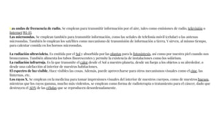 Las ondas de frecuencia de radio. Se emplean para transmitir información por el aire, tales como emisiones de radio, televisión o
Internet Wi-Fi.
Las microondas. Se emplean también para transmitir información, como las señales de telefonía móvil (celular) o las antenas
microondas. También lo emplean los satélites como mecanismo de transmisión de información a tierra. Y sirven, al mismo tiempo,
para calentar comida en los hornos microondas.
La radiación ultravioleta. Es emitida por el Sol y absorbida por las plantas para la fotosíntesis, así como por nuestra piel cuando nos
bronceamos. También alimenta los tubos ﬂuorescentes y permite la existencia de instalaciones como los solárium.
La radiación infrarroja. Es la que transmite el calor desde el Sol a nuestro planeta, desde un fuego a los objetos a su alrededor, o
desde una calefacción al interior de nuestras habitaciones.
El espectro de luz visible. Hace visibles las cosas. Además, puede aprovecharse para otros mecanismos visuales como el cine, las
linternas, etc.
Los rayos X. Se emplean en la medicina para tomar impresiones visuales del interior de nuestros cuerpos, como de nuestros huesos,
mientras que los rayos gamma, mucho más violentos, se emplean como forma de radioterapia o tratamiento para el cáncer, dado que
destruyen el ADN de las células que se reproducen desordenadamente.
 