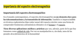 importancia del espectro electromagnetico
Importancia del espectro electromagnético
En el mundo contemporáneo, el espectro electromagnético es un elemento clave para
las telecomunicaciones y la transmisión de información. También es imprescindible
en técnicas exploratorias (tipo radar/sonar) del espacio exterior como una forma de
comprender fenómenos astronómicos distantes en el tiempo y el espacio.
Tiene diversas aplicaciones médicas y prácticas que son, además, parte de lo que hoy
tomamos como calidad de vida. Por eso su manipulación es, sin duda, unos de los
grandes descubrimientos de la humanidad
 
