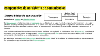 componentes de un sistema de comunicacion
Sistema básico de comunicación
Modelo de un Sistema de Comunicaciones :
La Comunicación es la transferencia de información con sentido desde un lugar (remitente, origen, fuente, transmisor) a otro lugar
(destino, receptor). Por otra parte Información es un patrón físico al cual se le ha asignado un significado comúnmente acordado. El
patrón debe ser único (separado y distinto), capaz de ser enviado por el transmisor, y capaz de ser detectado y entendido por el
receptor.
Si la información es intercambiada entre comunicadores humanos, por lo general se transmite en forma de sonido, luz o patrones de
textura en forma tal que pueda ser detectada por los sentidos primarios del oído, vista y tacto. El receptor asumirá que no se está
comunicando información si no se reciben patrones reconocibles.
En la siguiente figura se muestra un diagrama a bloques del modelo básico de un sistema de comunicaciones, en éste se muestran
los principales componentes que permiten la comunicación.
 