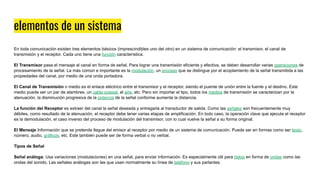 elementos de un sistema
En toda comunicación existen tres elementos básicos (imprescindibles uno del otro) en un sistema de comunicación: el transmisor, el canal de
transmisión y el receptor. Cada uno tiene una función característica.
El Transmisor pasa el mensaje al canal en forma de señal. Para lograr una transmisión eficiente y efectiva, se deben desarrollar varias operaciones de
procesamiento de la señal. La más común e importante es la modulación, un proceso que se distingue por el acoplamiento de la señal transmitida a las
propiedades del canal, por medio de una onda portadora.
El Canal de Transmisión o medio es el enlace eléctrico entre el transmisor y el receptor, siendo el puente de unión entre la fuente y el destino. Este
medio puede ser un par de alambres, un cable coaxial, el aire, etc. Pero sin importar el tipo, todos los medios de transmisión se caracterizan por la
atenuación, la disminución progresiva de la potencia de la señal conforme aumenta la distancia.
La función del Receptor es extraer del canal la señal deseada y entregarla al transductor de salida. Como las señales son frecuentemente muy
débiles, como resultado de la atenuación, el receptor debe tener varias etapas de amplificación. En todo caso, la operación clave que ejecuta el receptor
es la demodulación, el caso inverso del proceso de modulación del transmisor, con lo cual vuelve la señal a su forma original.
El Mensaje Información que se pretende llegue del emisor al receptor por medio de un sistema de comunicación. Puede ser en formas como ser texto,
número, audio, gráficos, etc. Este también puede ser de forma verbal o no verbal.
Tipos de Señal
Señal análoga: Usa variaciones (modulaciones) en una señal, para enviar información. Es especialmente útil para datos en forma de ondas como las
ondas del sonido. Las señales análogas son las que usan normalmente su línea de teléfono y sus parlantes.
 