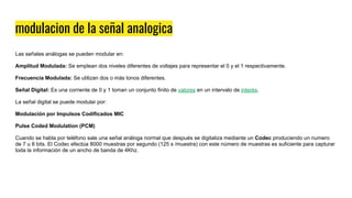 modulacion de la señal analogica
Las señales análogas se pueden modular en:
Amplitud Modulada: Se emplean dos niveles diferentes de voltajes para representar el 0 y el 1 respectivamente.
Frecuencia Modulada: Se utilizan dos o más tonos diferentes.
Señal Digital: Es una corriente de 0 y 1 toman un conjunto finito de valores en un intervalo de interés.
La señal digital se puede modular por:
Modulación por Impulsos Codificados MIC
Pulse Coded Modulation (PCM)
Cuando se habla por teléfono sale una señal análoga normal que después se digitaliza mediante un Codec produciendo un numero
de 7 u 8 bits. El Codec efectúa 8000 muestras por segundo (125 s /muestra) con este número de muestras es suficiente para capturar
toda la información de un ancho de banda de 4Khz.
 