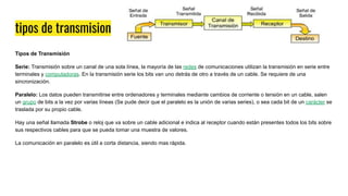 tipos de transmision
Tipos de Transmisión
Serie: Transmisión sobre un canal de una sola línea, la mayoría de las redes de comunicaciones utilizan la transmisión en serie entre
terminales y computadoras. En la transmisión serie los bits van uno detrás de otro a través de un cable. Se requiere de una
sincronización.
Paralelo: Los datos pueden transmitirse entre ordenadores y terminales mediante cambios de corriente o tensión en un cable, salen
un grupo de bits a la vez por varias líneas (Se pude decir que el paralelo es la unión de varias series), o sea cada bit de un carácter se
traslada por su propio cable.
Hay una señal llamada Strobe o reloj que va sobre un cable adicional e indica al receptor cuando están presentes todos los bits sobre
sus respectivos cables para que se pueda tomar una muestra de valores.
La comunicación en paralelo es útil a corta distancia, siendo mas rápida.
 