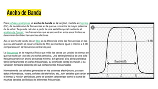 Ancho de Banda
Para señales analógicas, el ancho de banda es la longitud, medida en hercios
(Hz), de la extensión de frecuencias en la que se concentra la mayor potencia
de la señal. Se puede calcular a partir de una señal temporal mediante el
análisis de Fourier. Las frecuencias que se encuentran entre esos límites se
denominan también frecuencias efectivas.
Así, el ancho de banda de un filtro es la diferencia entre las frecuencias en las
que su atenuación al pasar a través de filtro se mantiene igual o inferior a 3 dB
comparada con la frecuencia central de pico
La frecuencia es la magnitud física que mide las veces por unidad de tiempo en
que se repite un ciclo de una señal periódica. Una señal periódica de una sola
frecuencia tiene un ancho de banda mínimo. En general, si la señal periódica
tiene componentes en varias frecuencias, su ancho de banda es mayor, y su
variación temporal depende de sus componentes frecuenciales
Normalmente las señales generadas en los sistemas electrónicos, ya sean
datos informáticos, voces, señales de televisión, etc., son señales que varían en
el tiempo y no son periódicas, pero se pueden caracterizar como la suma de
muchas señales periódicas de diferentes frecuencias
 