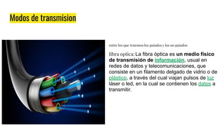 Modos de transmision
entre los que tenemos los guiados y los no guiados
ﬁbra optica: La fibra óptica es un medio físico
de transmisión de información, usual en
redes de datos y telecomunicaciones, que
consiste en un filamento delgado de vidrio o de
plástico, a través del cual viajan pulsos de luz
láser o led, en la cual se contienen los datos a
transmitir.
 