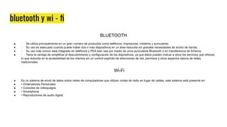 bluetooth y wi - ﬁ
BLUETOOTH
● · Se utiliza principalmente en un gran número de productos como teléfonos, impresoras, módems y auriculares.
● · Su uso es adecuado cuando puede haber dos o más dispositivos en un área reducida sin grandes necesidades de ancho de banda.
● · Su uso más común está integrado en teléfonos y PDA bien sea por medio de unos auriculares Bluetooth o en transferencia de ficheros.
● · Tiene la ventaja de simplificar el descubrimiento y configuración de los dispositivos, ya que éstos pueden indicar a otros los servicios que ofrecen,
lo que redunda en la accesibilidad de los mismos sin un control explícito de direcciones de red, permisos y otros aspectos típicos de redes
tradicionales.
Wi-Fi
● Es un sistema de envió de datos sobre redes de computadores que utilizan ondas de radio en lugar de cables, este sistema está presente en:
● • Ordenadores Personales
● • Consolas de videojuegos
● • Smartphone
● • Reproductores de audio digital.
 