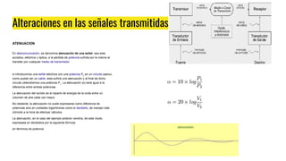 Alteraciones en las señales transmitidas
ATENUACION
En telecomunicación, se denomina atenuación de una señal, sea esta
acústica, eléctrica u óptica, a la pérdida de potencia sufrida por la misma al
transitar por cualquier medio de transmisión.
si introducimos una señal eléctrica con una potencia P2
en un circuito pasivo,
como puede ser un cable, esta sufrirá una atenuación y al final de dicho
circuito obtendremos una potencia P1
. La atenuación (α) será igual a la
diferencia entre ambas potencias.
La atenuación del sonido es el reparto de energia de la onda entre un
volumen de aire cada vez mayor.
No obstante, la atenuación no suele expresarse como diferencia de
potencias sino en unidades logarítmicas como el decibelio, de manejo más
cómodo a la hora de efectuar cálculos.
La atenuación, en el caso del ejemplo anterior vendría, de este modo,
expresada en decibelios por la siguiente fórmula:
en términos de potencia
 