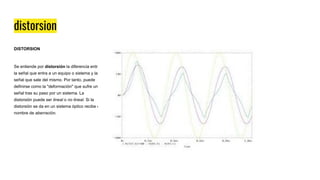 distorsion
DISTORSION
Se entiende por distorsión la diferencia entre
la señal que entra a un equipo o sistema y la
señal que sale del mismo. Por tanto, puede
definirse como la "deformación" que sufre una
señal tras su paso por un sistema. La
distorsión puede ser lineal o no lineal. Si la
distorsión se da en un sistema óptico recibe el
nombre de aberración.
 