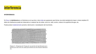 interferencia
INTERFERENCIA
En física, la interferencia es un fenómeno en el que dos o más ondas se superponen para formar una onda resultante de mayor o menor amplitud. El
efecto de interferencia puede ser observado en cualquier tipo de ondas, como luz, radio, sonido, ondas en la superficie del agua, etc.
Puede producir aleatoriamente aumento, disminución o neutralización del movimiento.
 