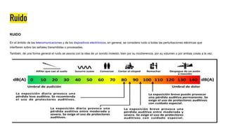 Ruido
RUIDO
En el ámbito de las telecomunicaciones y de los dispositivos electrónicos, en general, se considera ruido a todas las perturbaciones eléctricas que
interfieren sobre las señales transmitidas o procesadas.
También, de una forma general el ruido se asocia con la idea de un sonido molesto, bien por su incoherencia, por su volumen o por ambas cosas a la vez.
 