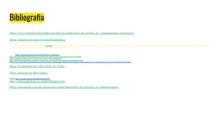 Bibliograﬁa
https://www.cremadescalvosotelo.com/noticias-legales/area-de-servicio-de-comunicaciones-electronicas
https://concepto.de/espectro-electromagnetico/
El espectro electromagnético es la distribución de energías de las radiaciones electromagnéticas. Se puede expresar en términos de energía aunque más comúnmente se hace en términos de la longitud de onda y frecuencias de las radiaciones. Se extiende desde las radiacionescon
menor longitud de onda (los rayos gamma) hasta las de mayor longitud de onda (las ondas de radio).
Fuente: https://concepto.de/espectro-electromagnetico/#ixzz6jjLziaV3
http://serviciosocialmovilidad.blogspot.com/2008/09/comunicaciones-travs-de-la-red-elctrica.html
https://deralaja.wordpress.com/2015/07/03/el-espectro-electromagnetico/
https://portalespectro.ane.gov.co/Style%20Library/ane_master/que-es-el-espectro-radioelectrico.aspx
https://www.monograﬁas.com/trabajos101/sistema-basico-comunicacion-sistema-telecomunicaciones/sistema-basico-comunicacion-sistema-telecomunicaciones.shtml
https://es.wikipedia.org/wiki/Ancho_de_banda
https://concepto.de/ﬁbra-optica/
Fuente: https://concepto.de/fibra-optica/#ixzz6jwLHovAR
http://mdtransmision230713mfhp.blogspot.com/
https://sites.google.com/site/labsistcom1/home/laboratorio-de-sistemas-de-comunicaciones
 