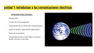 unidad 1: introducion a las comunicaciones electricas
● CONTENIDO POR UNIDADES.
Introducción.
El espectro electromagnético.
Componentes de un sistema de comunicaciones.
Ancho de banda y capacidad de Información
Modos de transmisión
Transmisión de dos a cuatro hilos y viceversa.
Ruidos eléctricos y sus tipos
 