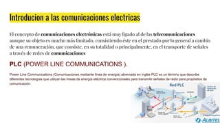 Introducion a las comunicaciones electricas
El concepto de comunicaciones electrónicas está muy ligado al de las telecomunicaciones
aunque su objeto es mucho más limitado, consistiendo éste en el prestado por lo general a cambio
de una remuneración, que consiste, en su totalidad o principalmente, en el transporte de señales
a través de redes de comunicaciones
PLC (POWER LINE COMMUNICATIONS ).
Power Line Communications (Comunicaciones mediante línea de energía) abreviada en inglés PLC es un término que describe
diferentes tecnologías que utilizan las líneas de energía eléctrica convencionales para transmitir señales de radio para propósitos de
comunicación.
 