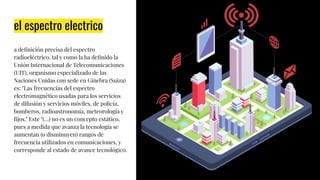 el espectro electrico
a deﬁnición precisa del espectro
radioeléctrico, tal y como la ha deﬁnido la
Unión Internacional de Telecomunicaciones
(UIT), organismo especializado de las
Naciones Unidas con sede en Ginebra (Suiza)
es: "Las frecuencias del espectro
electromagnético usadas para los servicios
de difusión y servicios móviles, de policía,
bomberos, radioastronomía, meteorología y
ﬁjos." Este "(…) no es un concepto estático,
pues a medida que avanza la tecnología se
aumentan (o disminuyen) rangos de
frecuencia utilizados en comunicaciones, y
corresponde al estado de avance tecnológico.
 