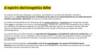 el espectro electromagnetico deﬁne
Se compone de diversos subrangos o porciones, cuyos límites no son del todo deﬁnidos y tienden a
superponerse. Cada franja del espectro se distingue de las otras en el comportamiento de sus ondas durante la
emisión, transmisión y absorción, así como en sus aplicaciones prácticas.
Las ondas electromagnéticas son vibraciones de los campos eléctricos y magnéticos que transportan energía.
Estas ondas se propagan en el vacío a velocidad de la luz. Al hablar del espectro electromagnético de un objeto,
nos referimos a las distintas longitudes de onda que emite (llamado espectro de emisión) o absorbe (llamado
espectro de absorción), generando así una distribución de energía en forma de un conjunto de ondas
electromagnéticas.
Las características de dicha distribución dependen de la frecuencia o la longitud de onda de las oscilaciones, así
como de su energía. Las tres cantidades están asociadas entre sí: a un dada una longitud de onda le corresponde
una frecuencia y una energía determinadas. Las ondas electromagnéticas pueden asociarse a una partícula
llamada fotón.
El espectro electromagnético se descubrió a raíz de los experimentos y los aportes del británico James
Maxwell, quien descubrió la presencia de las ondas electromagnéticas y formalizó las ecuaciones de su estudio
(conocidas como las ecuaciones de Maxwell).
 