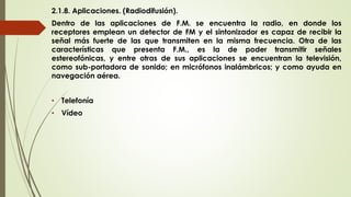 2.1.8. Aplicaciones. (Radiodifusión).
Dentro de las aplicaciones de F.M. se encuentra la radio, en donde los
receptores emplean un detector de FM y el sintonizador es capaz de recibir la
señal más fuerte de las que transmiten en la misma frecuencia. Otra de las
características que presenta F.M., es la de poder transmitir señales
estereofónicas, y entre otras de sus aplicaciones se encuentran la televisión,
como sub-portadora de sonido; en micrófonos inalámbricos; y como ayuda en
navegación aérea.
• Telefonía
• Vídeo
 