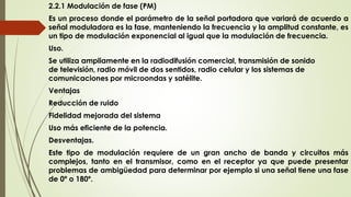 2.2.1 Modulación de fase (PM)
Es un proceso donde el parámetro de la señal portadora que variará de acuerdo a
señal moduladora es la fase, manteniendo la frecuencia y la amplitud constante, es
un tipo de modulación exponencial al igual que la modulación de frecuencia.
Uso.
Se utiliza ampliamente en la radiodifusión comercial, transmisión de sonido
de televisión, radio móvil de dos sentidos, radio celular y los sistemas de
comunicaciones por microondas y satélite.
Ventajas
Reducción de ruido
Fidelidad mejorada del sistema
Uso más eficiente de la potencia.
Desventajas.
Este tipo de modulación requiere de un gran ancho de banda y circuitos más
complejos, tanto en el transmisor, como en el receptor ya que puede presentar
problemas de ambigüedad para determinar por ejemplo si una señal tiene una fase
de 0º o 180º.
 