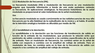 2.2.2 Modulación de frecuencia (FM).
La frecuencia modulada (FM) o modulación de frecuencia es una modulación
angular que transmite información a través de una onda portadora variando
su frecuencia. En aplicaciones analógicas, la frecuencia instantánea de la señal
modulada es proporcional al valor instantáneo de la señal moduladora.
Uso
La frecuencia modulada es usada comúnmente en las radiofrecuencias de muy alta
frecuencia por la alta fidelidad de la radiodifusión de la música y el habla. El sonido
de la televisión analógica también es difundido por medio de FM.
2.2.3 Sensibilidad a la desviación.
La sensibilidades a la desviación son las funciones de transferencia de salida en
función de la entrada de los moduladores, que producen la relación entre que
parámetro de salida cambia con respecto a los cambios especificados de la señal
de entrada. Para un modulador de frecuencia, los cambios serian en la señal de
salida con respecto a cambios con la amplitud de voltaje de entrada. Para un
modulador de fase, los cambios seria en la fase de la frecuencia de salida con
respecto a los cambios de amplitud del voltaje de entrada.
 