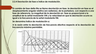 2.2.4 Desviación de fase e índice de modulación.
El cambio de fase delta tita se llama desviación en fase. la desviación en fase es el
desplazamiento angular relativo (en radianes), de la portadora, con respecto a una
fase de referencia. La magnitud de la desviación en fase es proporcional a la
amplitud de la señal modulante VM y la velocidad en que la desviación ocurre es
igual a la frecuencia de la señal modulante FM.
Se denomina índice de modulación a:
A la razón entre la desviación de frecuencia efectiva respecto al la desviación de
frecuencia máxima permisible.
 