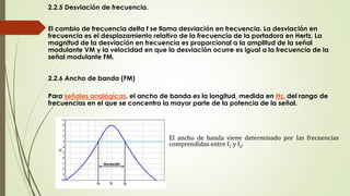 2.2.5 Desviación de frecuencia.
El cambio de frecuencia delta f se llama desviación en frecuencia. La desviación en
frecuencia es el desplazamiento relativo de la frecuencia de la portadora en Hertz. La
magnitud de la desviación en frecuencia es proporcional a la amplitud de la señal
modulante VM y la velocidad en que la desviación ocurre es igual a la frecuencia de la
señal modulante FM.
2.2.6 Ancho de banda (FM)
Para señales analógicas, el ancho de banda es la longitud, medida en Hz, del rango de
frecuencias en el que se concentra la mayor parte de la potencia de la señal.
El ancho de banda viene determinado por las frecuencias
comprendidas entre f1 y f2.
 